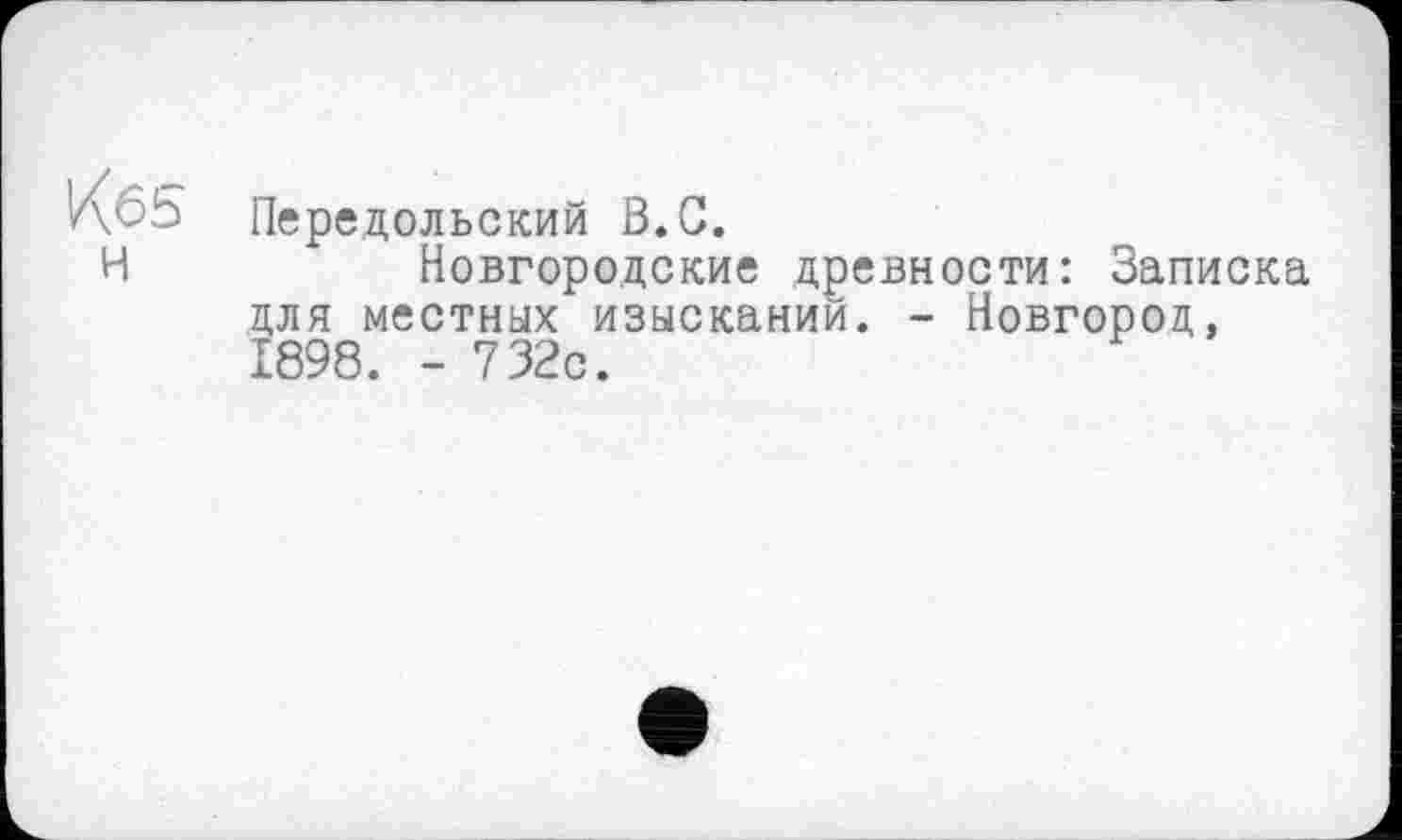 ﻿ИбЬ Передольский ß.G.
H	Новгородские древности: Записка
для местных изысканий. - Новгород, 1898. - 732с.